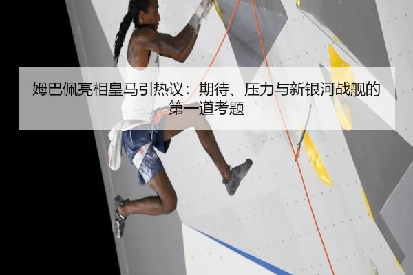 姆巴佩亮相皇马引热议：期待、压力与新银河战舰的第一道考题